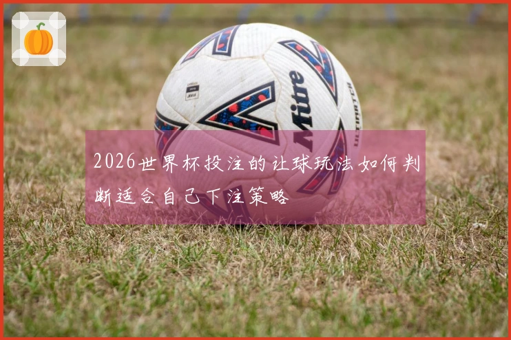 2026世界杯投注的让球玩法如何判断适合自己下注策略