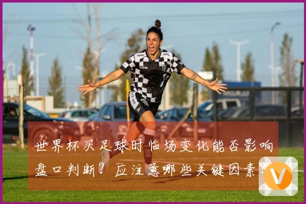 世界杯买足球时临场变化能否影响盘口判断？应注意哪些关键因素？