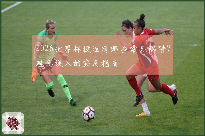 2026世界杯投注有哪些常见陷阱？避免误入的实用指南