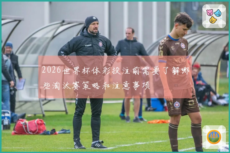 2026世界杯体彩投注前需要了解哪些淘汰赛策略和注意事项