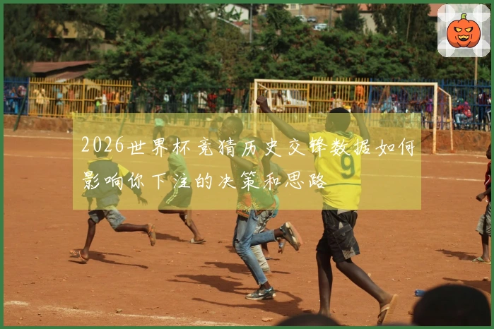 2026世界杯竞猜历史交锋数据如何影响你下注的决策和思路